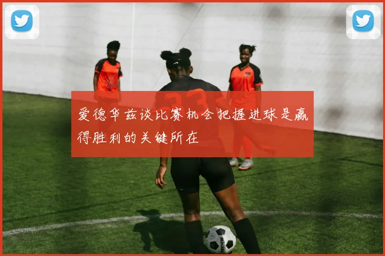 爱德华兹谈比赛机会把握进球是赢得胜利的关键所在