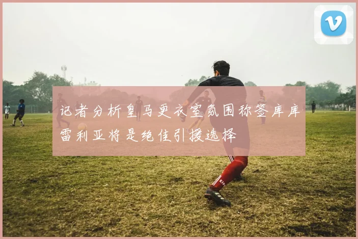 记者分析皇马更衣室氛围称签库库雷利亚将是绝佳引援选择
