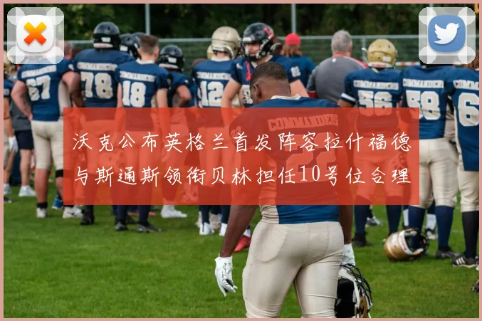 沃克公布英格兰首发阵容拉什福德与斯通斯领衔贝林担任10号位合理性分析