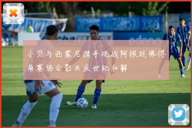 小贝与西蒙尼携手观战阿根廷佛得角赛场合影共庆世纪和解