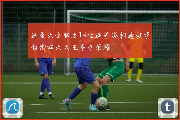 选秀大会临近14位选手亮相迪班萨领衔四大天王争夺荣耀