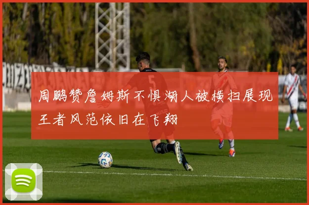 周鹏赞詹姆斯不惧湖人被横扫展现王者风范依旧在飞翔