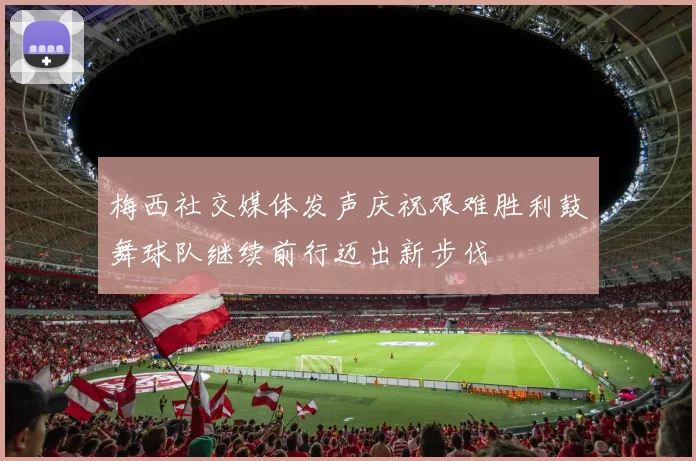 梅西社交媒体发声庆祝艰难胜利鼓舞球队继续前行迈出新步伐