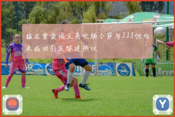 猛龙曾尝试交易吹杨小萨与JJJ但均未成功引发球迷热议