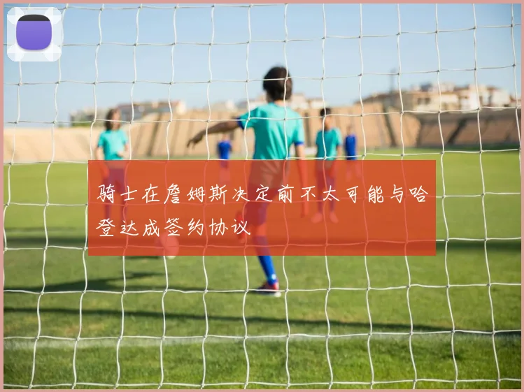 骑士在詹姆斯决定前不太可能与哈登达成签约协议