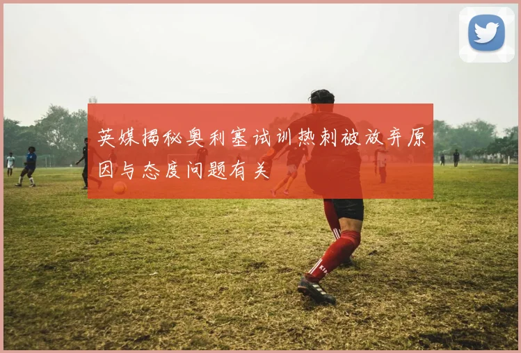 英媒揭秘奥利塞试训热刺被放弃原因与态度问题有关