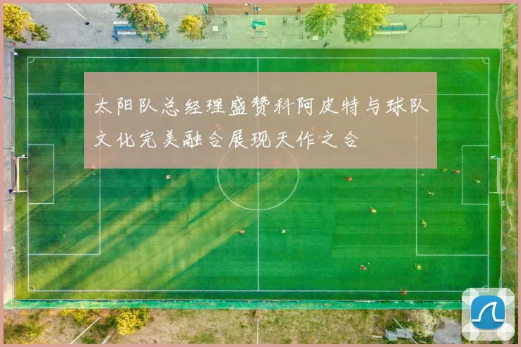 太阳队总经理盛赞科阿皮特与球队文化完美融合展现天作之合
