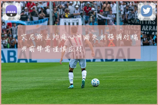 突尼斯主帅痛心开局失利强调对瑞典前锋需谨慎应对