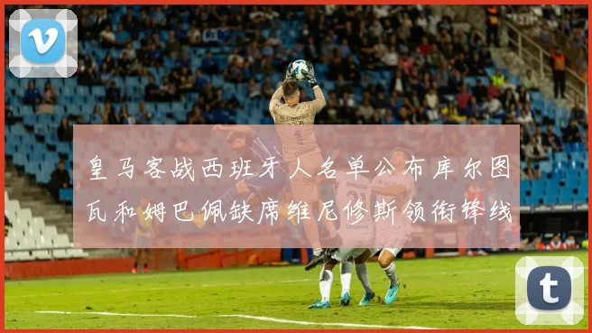 皇马客战西班牙人名单公布库尔图瓦和姆巴佩缺席维尼修斯领衔锋线阵容
